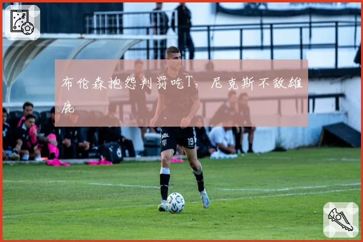 布伦森抱怨判罚吃T,尼克斯不敌雄鹿