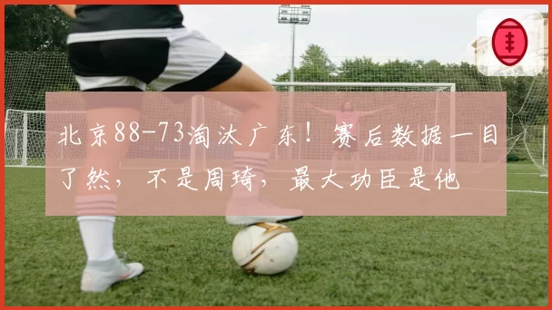 北京88-73淘汰广东！赛后数据一目了然，不是周琦，最大功臣是他
