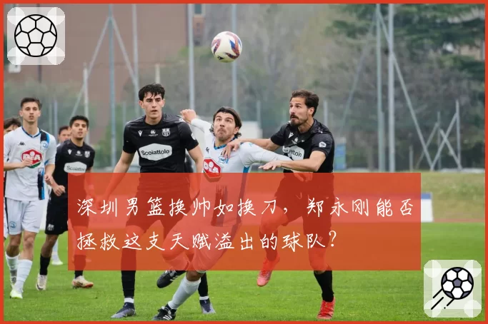 深圳男篮换帅如换刀，郑永刚能否拯救这支天赋溢出的球队？