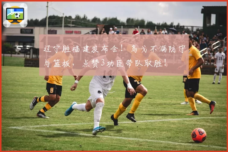 辽宁胜福建发布会！乌戈不满防守与篮板，点赞3功臣带队取胜！