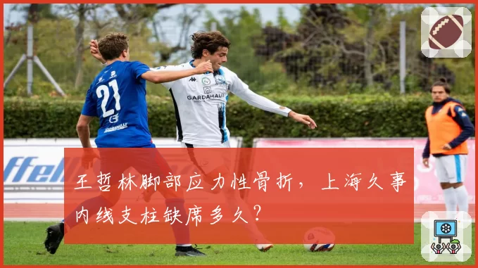 王哲林脚部应力性骨折，上海久事内线支柱缺席多久？