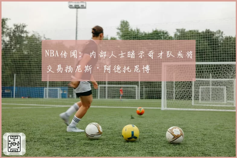 NBA传闻:内部人士暗示奇才队或将交易扬尼斯·阿德托昆博