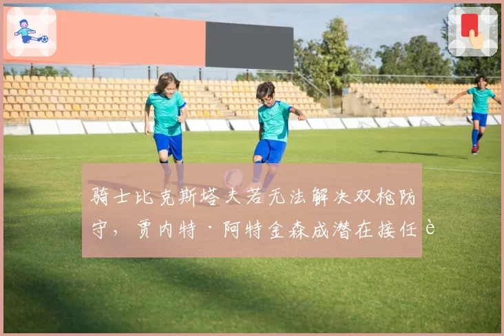 骑士比克斯塔夫若无法解决双枪防守,贾内特·阿特金森成潜在接任者。