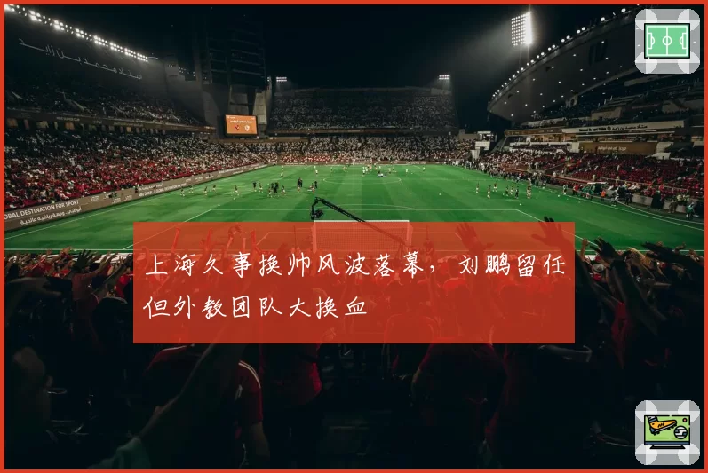 上海久事换帅风波落幕,刘鹏留任但外教团队大换血