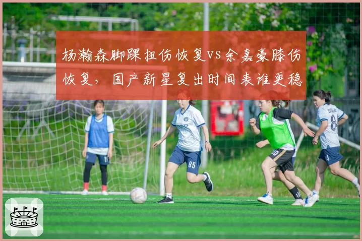 杨瀚森脚踝扭伤恢复vs余嘉豪膝伤恢复,国产新星复出时间表谁更稳?