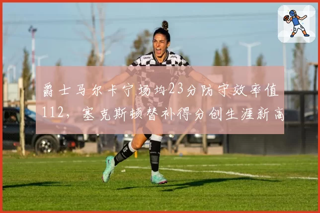 爵士马尔卡宁场均23分防守效率值112,塞克斯顿替补得分创生涯新高