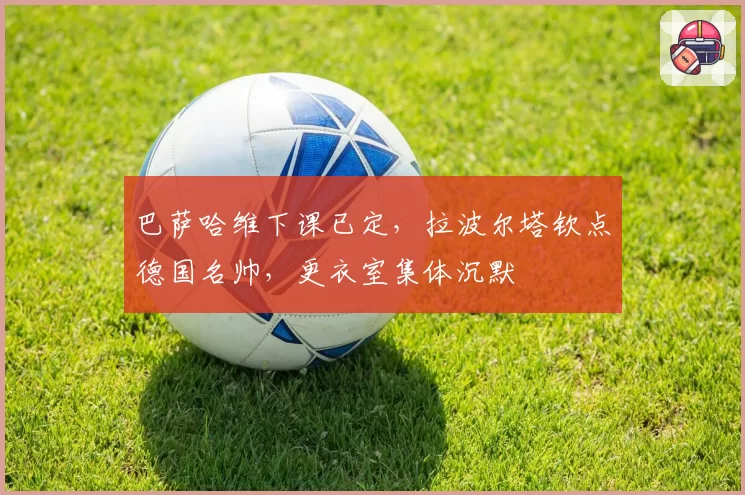 巴萨哈维下课已定，拉波尔塔钦点德国名帅，更衣室集体沉默