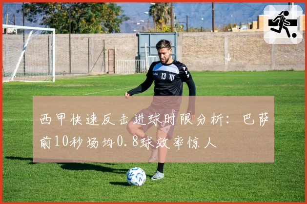 西甲快速反击进球时限分析:巴萨前10秒场均0.8球效率惊人