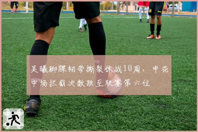 吴曦脚踝韧带撕裂休战10周,申花中场拦截次数跌至联赛第六位