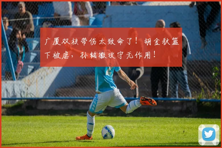 广厦双核带伤太致命了!胡金秋篮下被虐,孙铭徽攻守无作用!