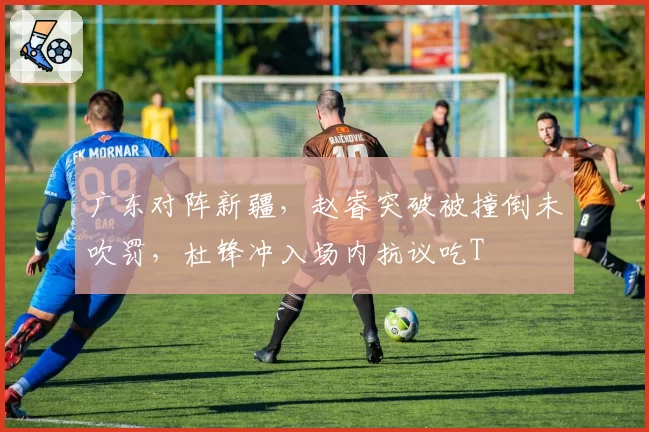 广东对阵新疆,赵睿突破被撞倒未吹罚,杜锋冲入场内抗议吃T