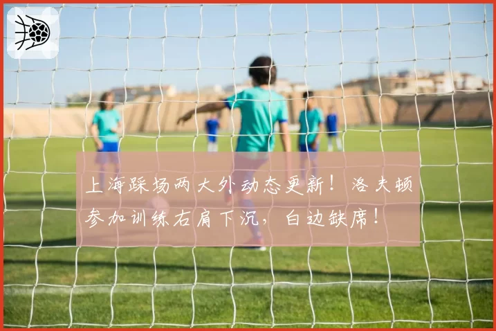 上海踩场两大外动态更新！洛夫顿参加训练右肩下沉，白边缺席！