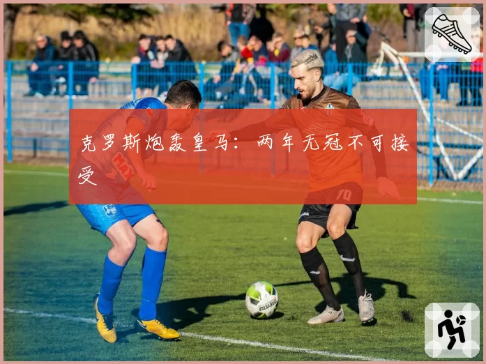 克罗斯炮轰皇马：两年无冠不可接受