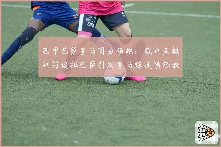 西甲巴萨皇马同分领跑,裁判关键判罚偏袒巴萨引发皇马球迷愤怒抗议