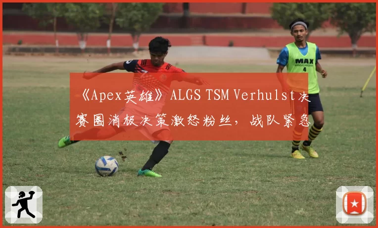 《Apex英雄》ALGS TSM Verhulst决赛圈消极决策激怒粉丝,战队紧急开会能否扭转颓势