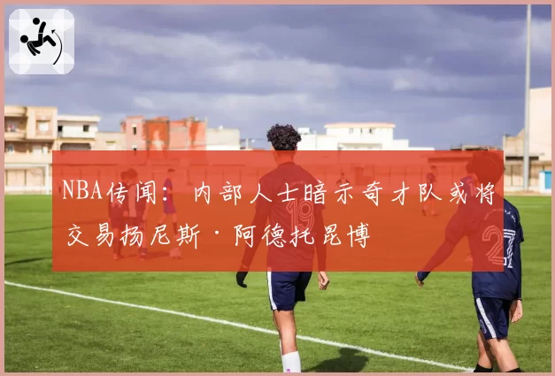 NBA传闻:内部人士暗示奇才队或将交易扬尼斯·阿德托昆博