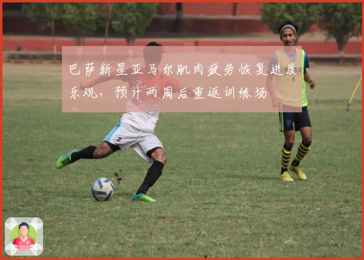 巴萨新星亚马尔肌肉疲劳恢复进度乐观，预计两周后重返训练场