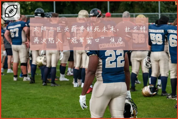 太阳三巨头薪资锁死未来,杜兰特再次陷入“冠军窗口”焦虑