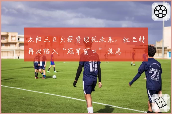 太阳三巨头薪资锁死未来,杜兰特再次陷入“冠军窗口”焦虑