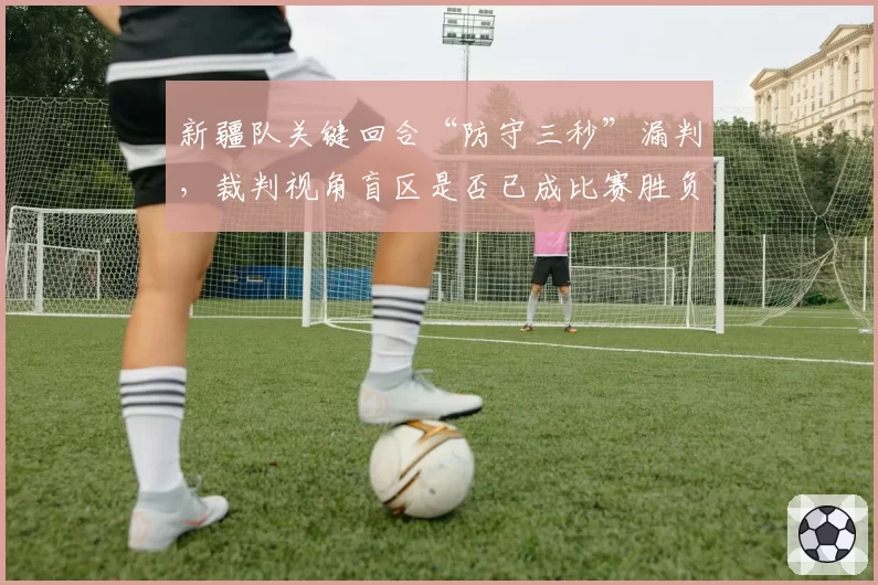 新疆队关键回合“防守三秒”漏判,裁判视角盲区是否已成比赛胜负手?