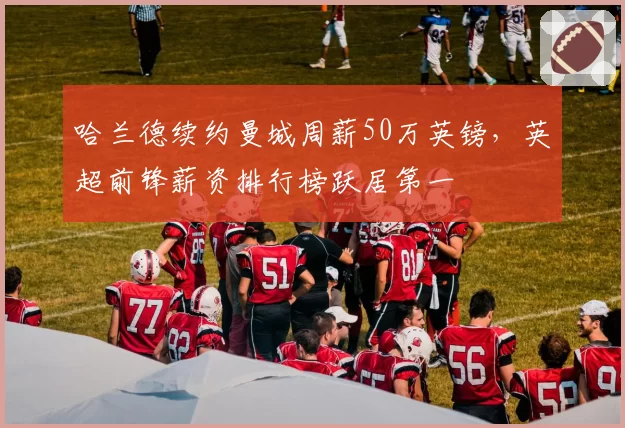 哈兰德续约曼城周薪50万英镑，英超前锋薪资排行榜跃居第一