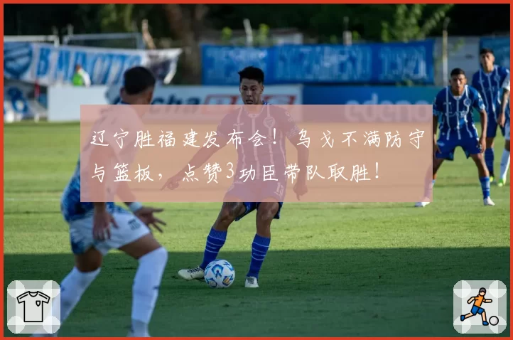 辽宁胜福建发布会！乌戈不满防守与篮板，点赞3功臣带队取胜！