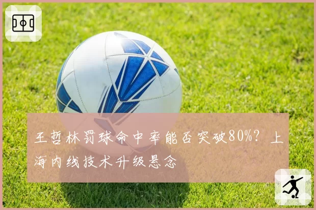 王哲林罚球命中率能否突破80%？上海内线技术升级悬念