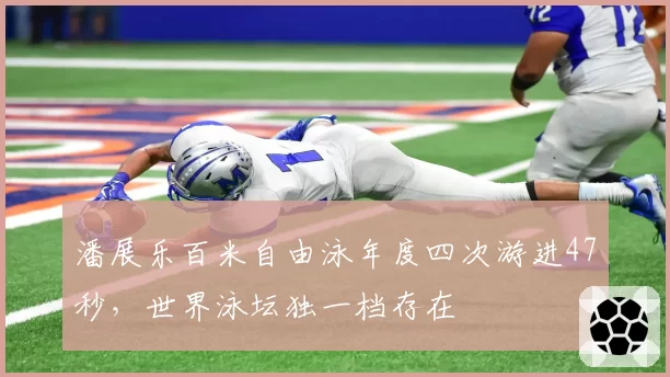 潘展乐百米自由泳年度四次游进47秒，世界泳坛独一档存在