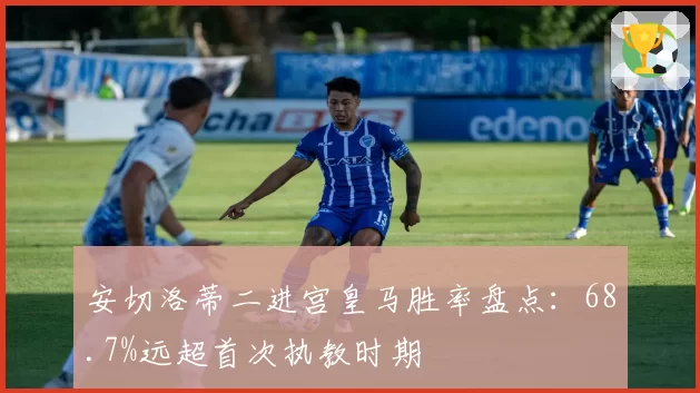 安切洛蒂二进宫皇马胜率盘点：68.7%远超首次执教时期