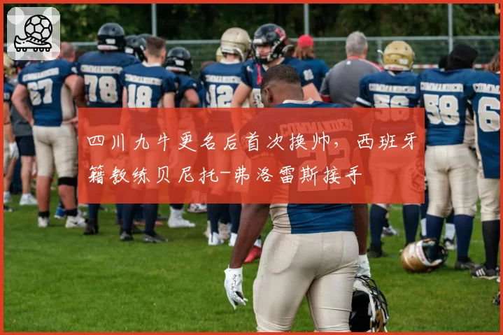 四川九牛更名后首次换帅,西班牙籍教练贝尼托-弗洛雷斯接手
