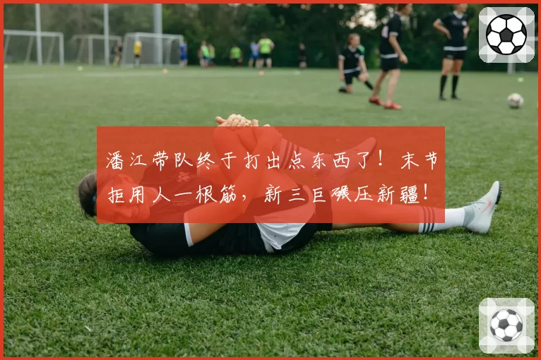 潘江带队终于打出点东西了！末节拒用人一根筋，新三巨碾压新疆！