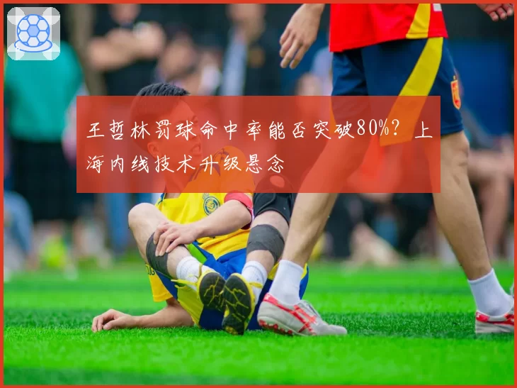 王哲林罚球命中率能否突破80%？上海内线技术升级悬念