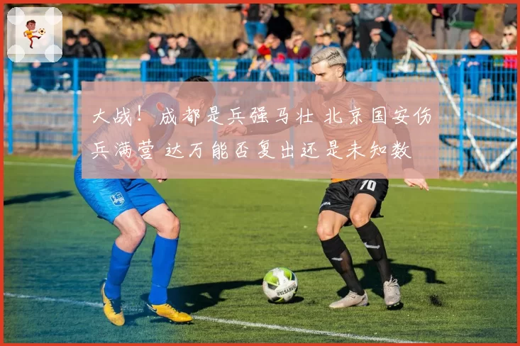 大战!成都是兵强马壮 北京国安伤兵满营 达万能否复出还是未知数