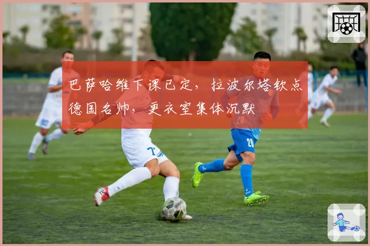 巴萨哈维下课已定，拉波尔塔钦点德国名帅，更衣室集体沉默