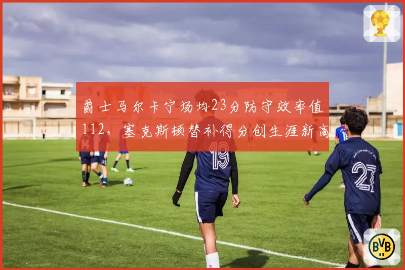 爵士马尔卡宁场均23分防守效率值112,塞克斯顿替补得分创生涯新高