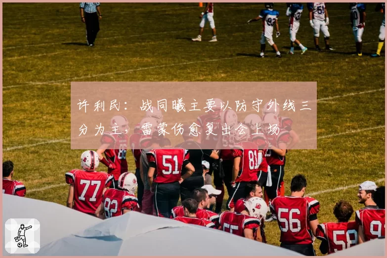 许利民：战同曦主要以防守外线三分为主，雷蒙伤愈复出会上场