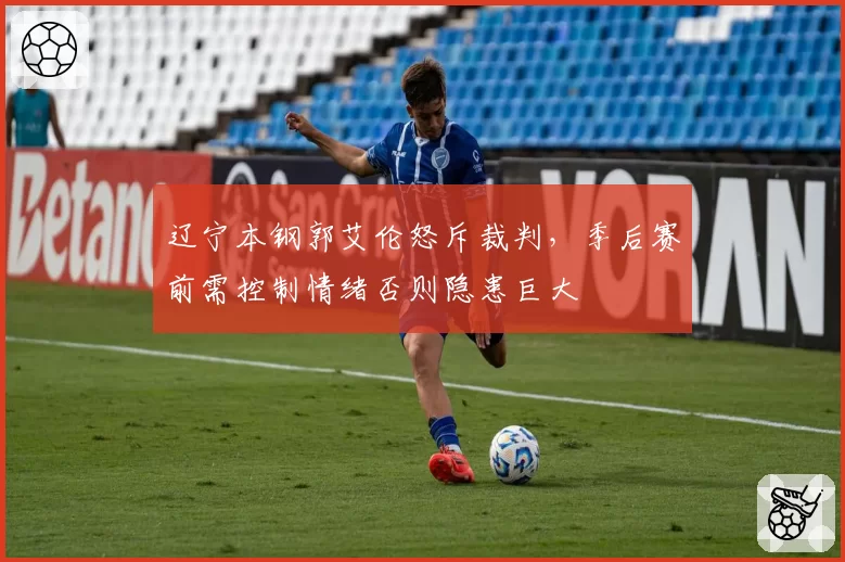 辽宁本钢郭艾伦怒斥裁判,季后赛前需控制情绪否则隐患巨大