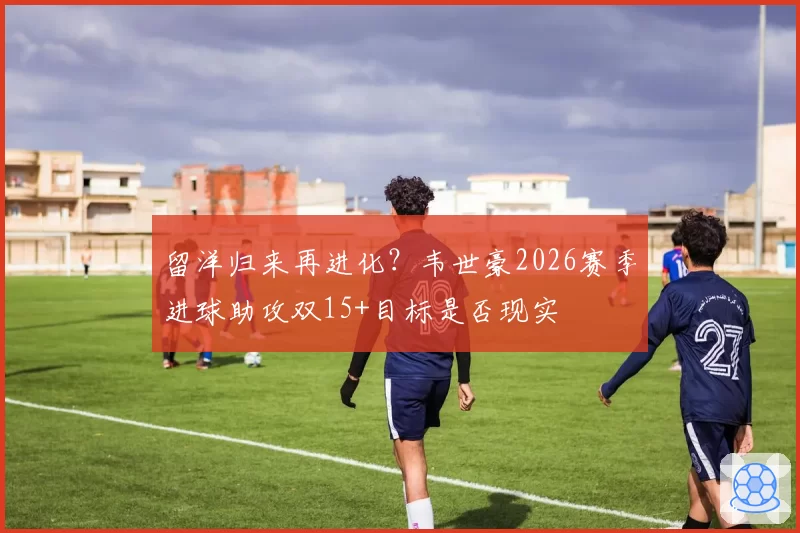 留洋归来再进化？韦世豪2026赛季进球助攻双15+目标是否现实