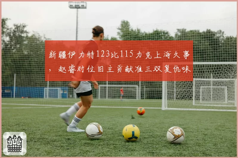 新疆伊力特123比115力克上海久事，赵睿对位旧主贡献准三双复仇味道几何？