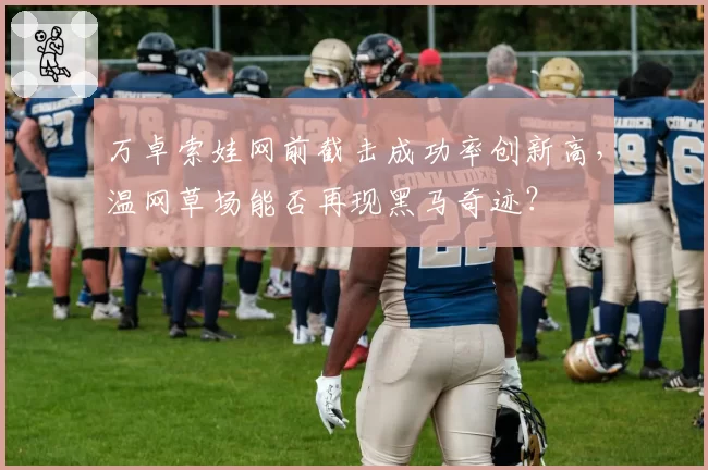 万卓索娃网前截击成功率创新高，温网草场能否再现黑马奇迹？