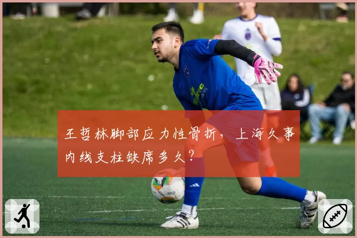 王哲林脚部应力性骨折，上海久事内线支柱缺席多久？