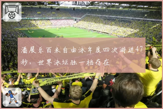 潘展乐百米自由泳年度四次游进47秒，世界泳坛独一档存在