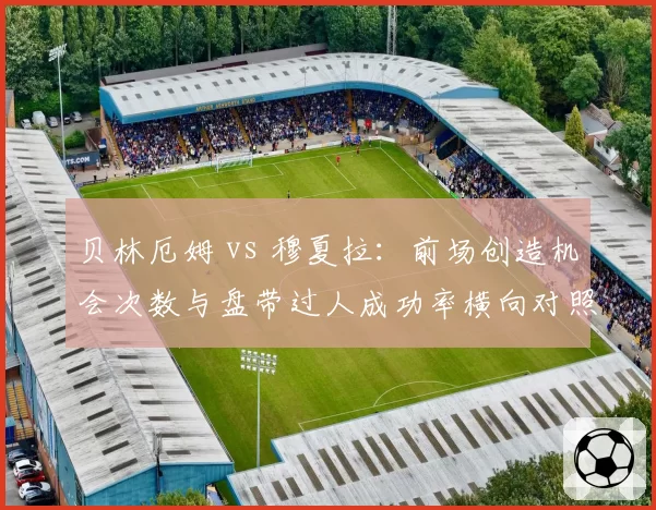 贝林厄姆 vs 穆夏拉：前场创造机会次数与盘带过人成功率横向对照