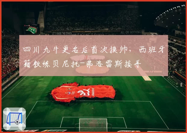 四川九牛更名后首次换帅，西班牙籍教练贝尼托-弗洛雷斯接手