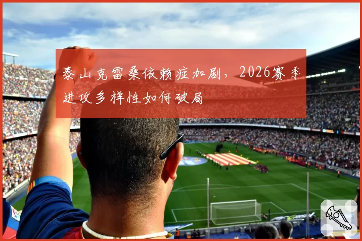 泰山克雷桑依赖症加剧，2026赛季进攻多样性如何破局