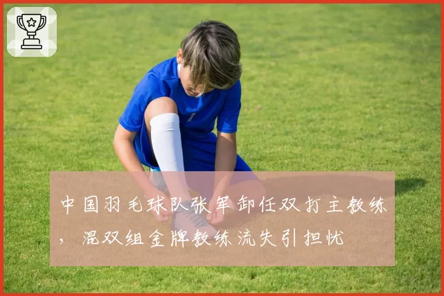 中国羽毛球队张军卸任双打主教练,混双组金牌教练流失引担忧