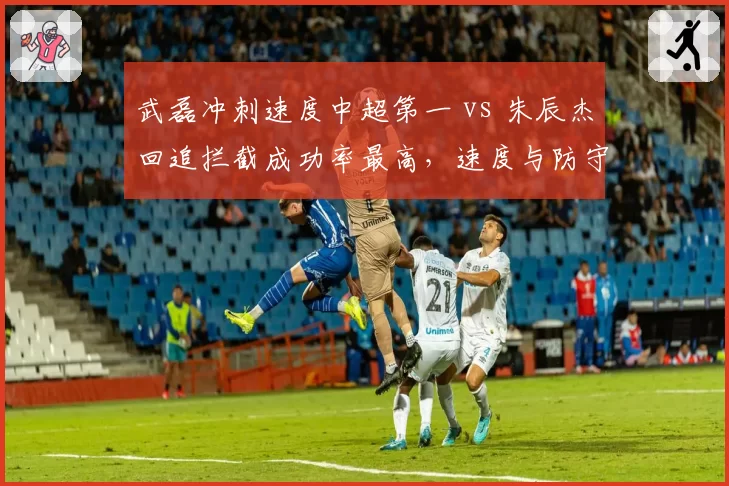 武磊冲刺速度中超第一 vs 朱辰杰回追拦截成功率最高，速度与防守的极致较量