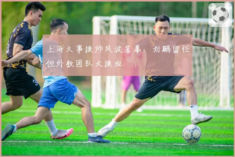 上海久事换帅风波落幕,刘鹏留任但外教团队大换血