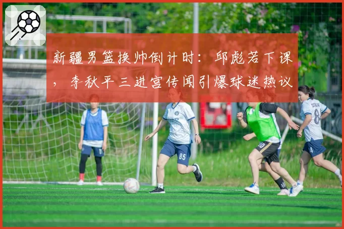 新疆男篮换帅倒计时:邱彪若下课,李秋平三进宫传闻引爆球迷热议