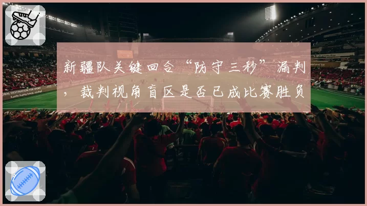 新疆队关键回合“防守三秒”漏判,裁判视角盲区是否已成比赛胜负手?